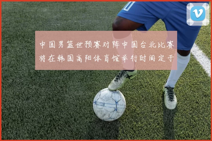 中国男篮世预赛对阵中国台北比赛将在韩国高阳体育馆举行时间定于7月6日