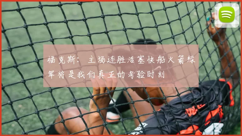 福克斯：主场连胜活塞快船火箭绿军将是我们真正的考验时刻