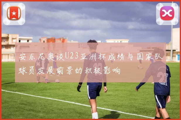 安东尼奥谈U23亚洲杯成绩与国家队球员发展前景的积极影响