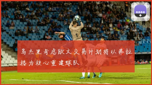 乌杰里考虑欧文交易计划将以弗拉格为核心重建球队