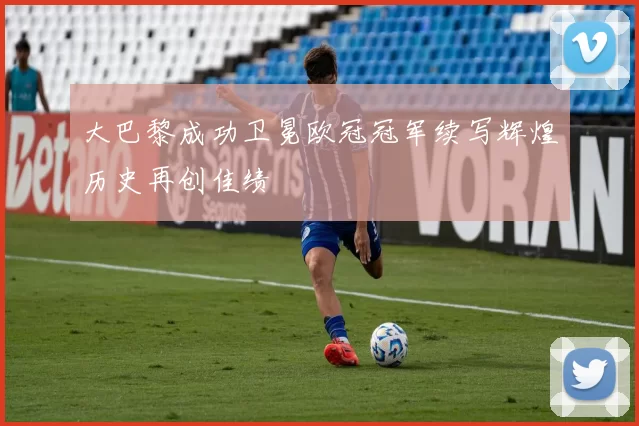 大巴黎成功卫冕欧冠冠军续写辉煌历史再创佳绩