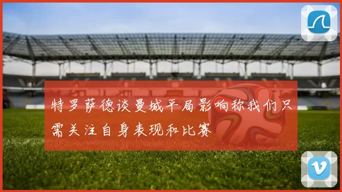 特罗萨德谈曼城平局影响称我们只需关注自身表现和比赛