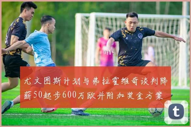 尤文图斯计划与弗拉霍维奇谈判降薪50起步600万欧并附加奖金方案
