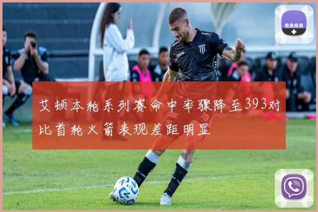 艾顿本轮系列赛命中率骤降至393对比首轮火箭表现差距明显