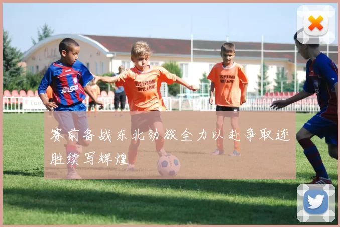 赛前备战东北劲旅全力以赴争取连胜续写辉煌