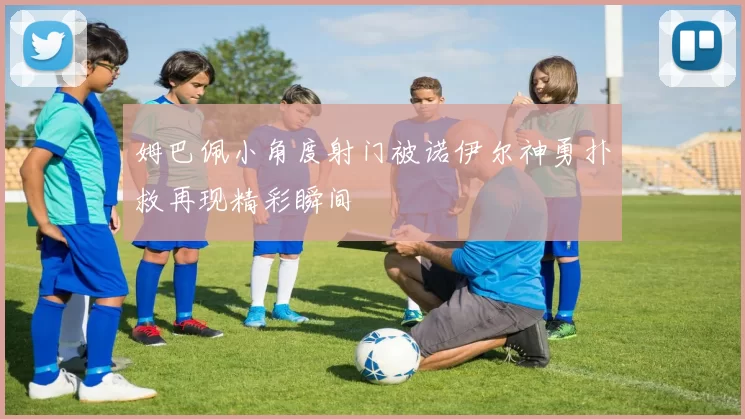 姆巴佩小角度射门被诺伊尔神勇扑救再现精彩瞬间