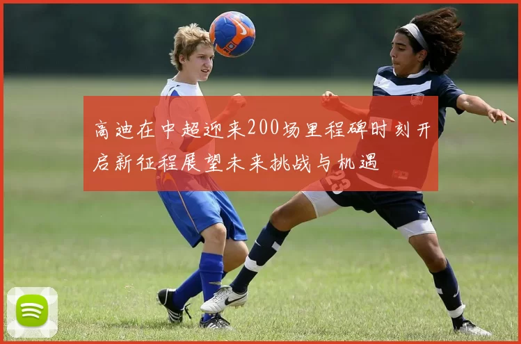 高迪在中超迎来200场里程碑时刻开启新征程展望未来挑战与机遇