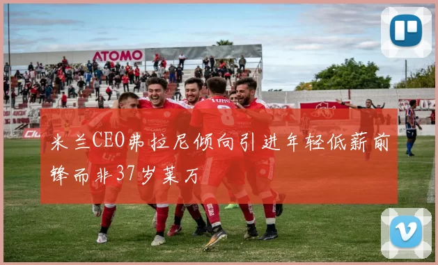 米兰CEO弗拉尼倾向引进年轻低薪前锋而非37岁莱万