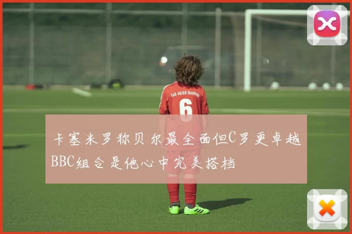 卡塞米罗称贝尔最全面但C罗更卓越BBC组合是他心中完美搭档