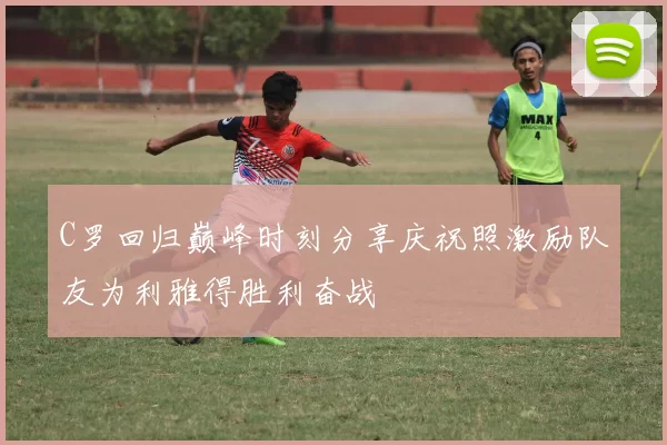 C罗回归巅峰时刻分享庆祝照激励队友为利雅得胜利奋战